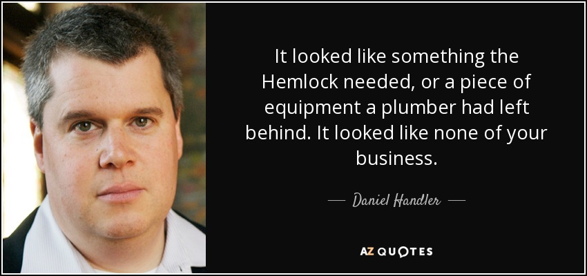 It looked like something the Hemlock needed, or a piece of equipment a plumber had left behind. It looked like none of your business. - Daniel Handler