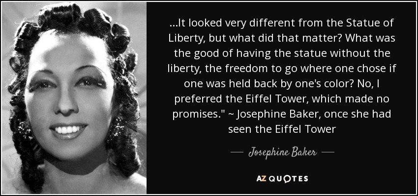 ...It looked very different from the Statue of Liberty, but what did that matter? What was the good of having the statue without the liberty, the freedom to go where one chose if one was held back by one's color? No, I preferred the Eiffel Tower, which made no promises.