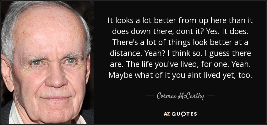 It looks a lot better from up here than it does down there, dont it? Yes. It does. There's a lot of things look better at a distance. Yeah? I think so. I guess there are. The life you've lived, for one. Yeah. Maybe what of it you aint lived yet, too. - Cormac McCarthy