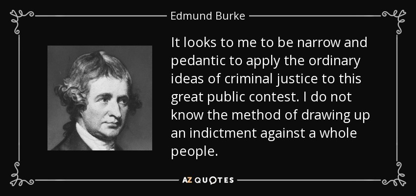 It looks to me to be narrow and pedantic to apply the ordinary ideas of criminal justice to this great public contest. I do not know the method of drawing up an indictment against a whole people. - Edmund Burke