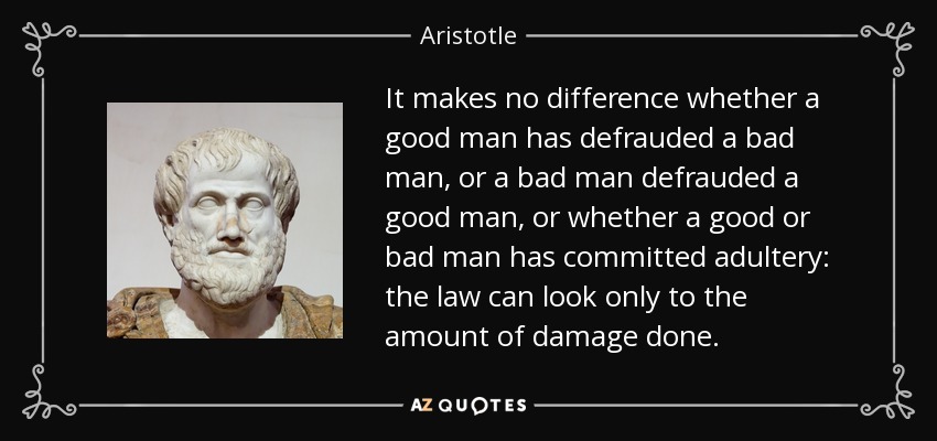It makes no difference whether a good man has defrauded a bad man, or a bad man defrauded a good man, or whether a good or bad man has committed adultery: the law can look only to the amount of damage done. - Aristotle