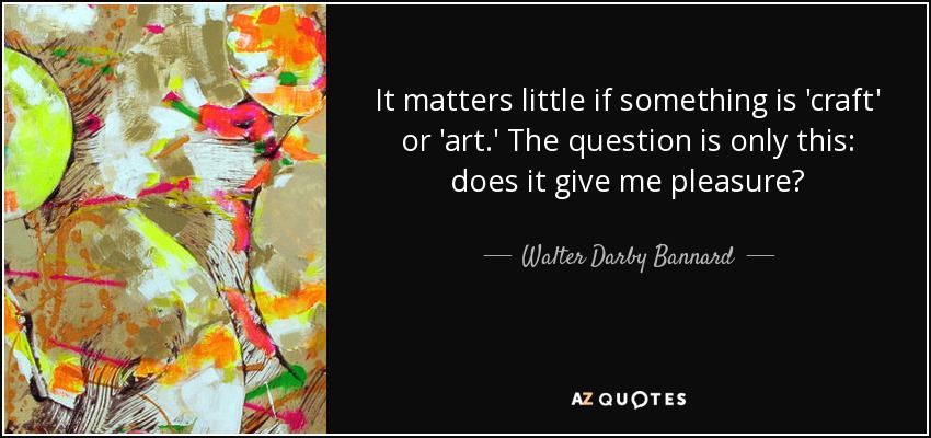 It matters little if something is 'craft' or 'art.' The question is only this: does it give me pleasure? - Walter Darby Bannard