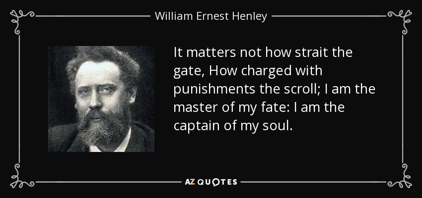 It matters not how strait the gate, How charged with punishments the scroll; I am the master of my fate: I am the captain of my soul. - William Ernest Henley