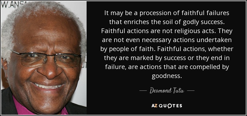 It may be a procession of faithful failures that enriches the soil of godly success. Faithful actions are not religious acts. They are not even necessary actions undertaken by people of faith. Faithful actions, whether they are marked by success or they end in failure, are actions that are compelled by goodness. - Desmond Tutu