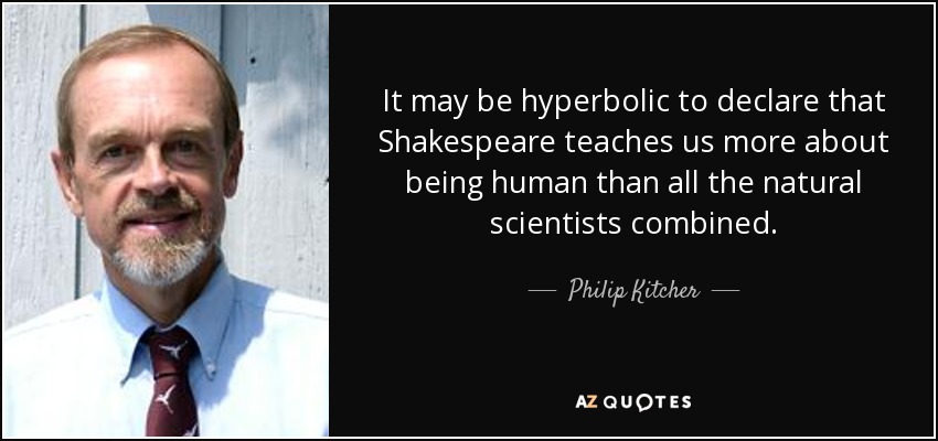 It may be hyperbolic to declare that Shakespeare teaches us more about being human than all the natural scientists combined. - Philip Kitcher