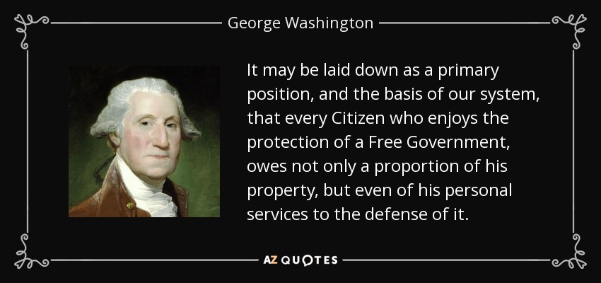 It may be laid down as a primary position, and the basis of our system, that every Citizen who enjoys the protection of a Free Government, owes not only a proportion of his property, but even of his personal services to the defense of it. - George Washington