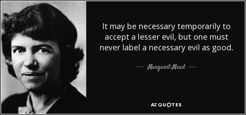 It may be necessary temporarily to accept a lesser evil, but one must never label a necessary evil as good. - Margaret Mead