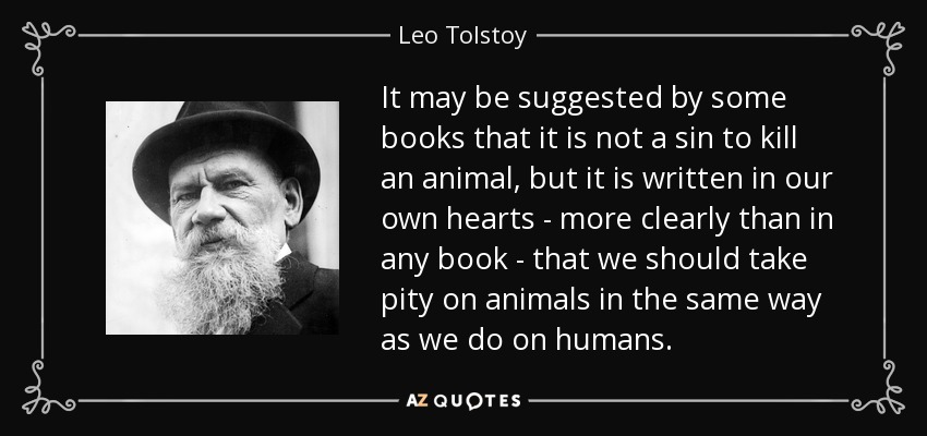 It may be suggested by some books that it is not a sin to kill an animal, but it is written in our own hearts - more clearly than in any book - that we should take pity on animals in the same way as we do on humans. - Leo Tolstoy
