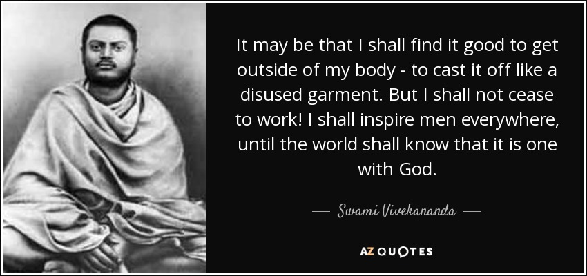 It may be that I shall find it good to get outside of my body - to cast it off like a disused garment. But I shall not cease to work! I shall inspire men everywhere, until the world shall know that it is one with God. - Swami Vivekananda