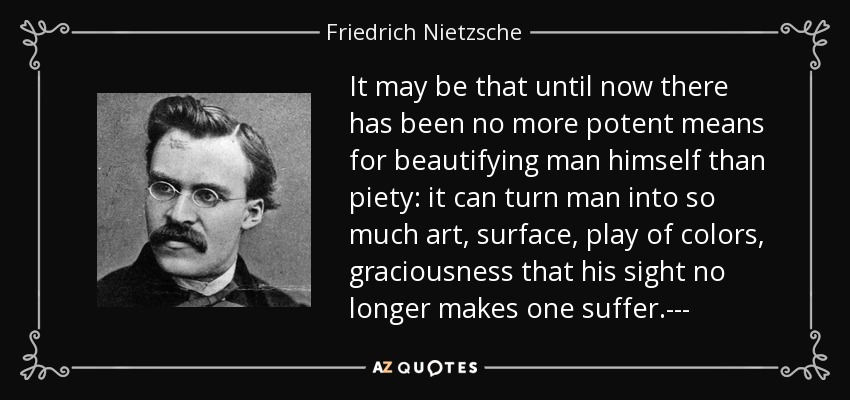 It may be that until now there has been no more potent means for beautifying man himself than piety: it can turn man into so much art, surface, play of colors, graciousness that his sight no longer makes one suffer.--- - Friedrich Nietzsche