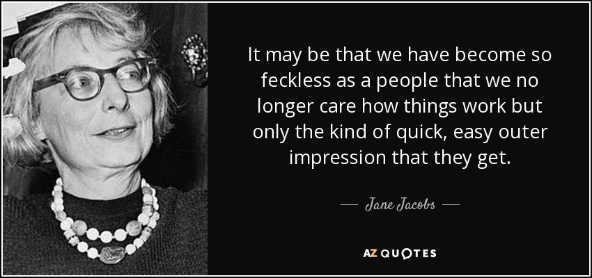 It may be that we have become so feckless as a people that we no longer care how things work but only the kind of quick, easy outer impression that they get. - Jane Jacobs