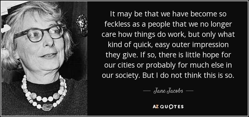 It may be that we have become so feckless as a people that we no longer care how things do work, but only what kind of quick, easy outer impression they give. If so, there is little hope for our cities or probably for much else in our society. But I do not think this is so. - Jane Jacobs