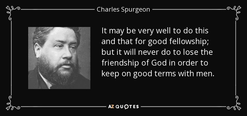 It may be very well to do this and that for good fellowship; but it will never do to lose the friendship of God in order to keep on good terms with men. - Charles Spurgeon