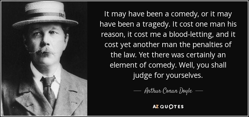 It may have been a comedy, or it may have been a tragedy. It cost one man his reason, it cost me a blood-letting, and it cost yet another man the penalties of the law. Yet there was certainly an element of comedy. Well, you shall judge for yourselves. - Arthur Conan Doyle