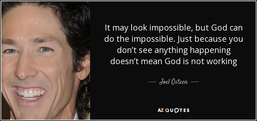 It may look impossible, but God can do the impossible. Just because you don’t see anything happening doesn’t mean God is not working - Joel Osteen