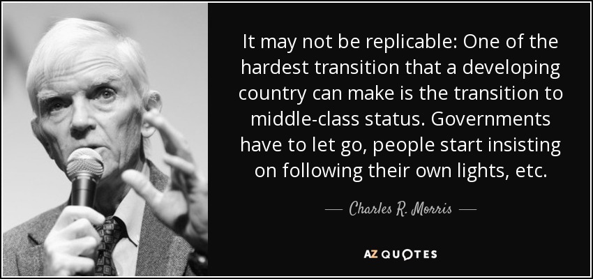 It may not be replicable: One of the hardest transition that a developing country can make is the transition to middle-class status. Governments have to let go, people start insisting on following their own lights, etc. - Charles R. Morris