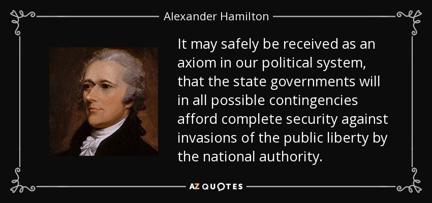 It may safely be received as an axiom in our political system, that the state governments will in all possible contingencies afford complete security against invasions of the public liberty by the national authority. - Alexander Hamilton