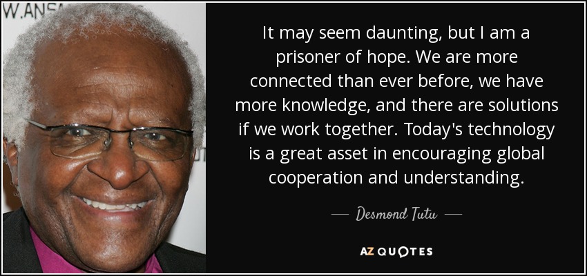 It may seem daunting, but I am a prisoner of hope. We are more connected than ever before, we have more knowledge, and there are solutions if we work together. Today's technology is a great asset in encouraging global cooperation and understanding. - Desmond Tutu