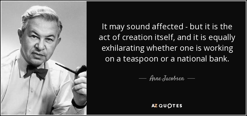 It may sound affected - but it is the act of creation itself, and it is equally exhilarating whether one is working on a teaspoon or a national bank. - Arne Jacobsen