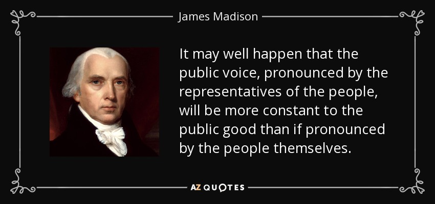 It may well happen that the public voice, pronounced by the representatives of the people, will be more constant to the public good than if pronounced by the people themselves. - James Madison