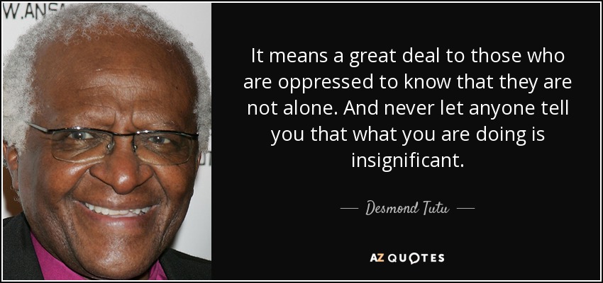 It means a great deal to those who are oppressed to know that they are not alone. And never let anyone tell you that what you are doing is insignificant. - Desmond Tutu