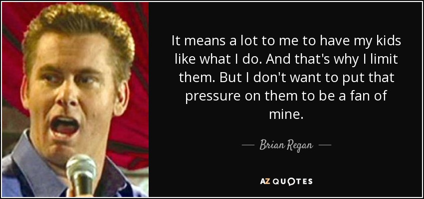 It means a lot to me to have my kids like what I do. And that's why I limit them. But I don't want to put that pressure on them to be a fan of mine. - Brian Regan