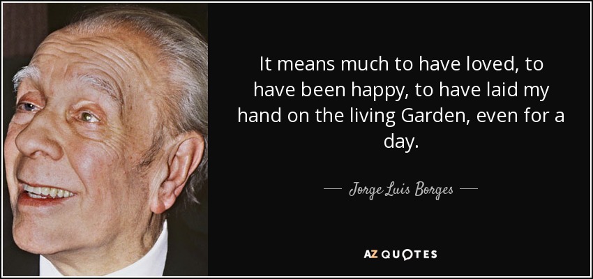 It means much to have loved, to have been happy, to have laid my hand on the living Garden, even for a day. - Jorge Luis Borges