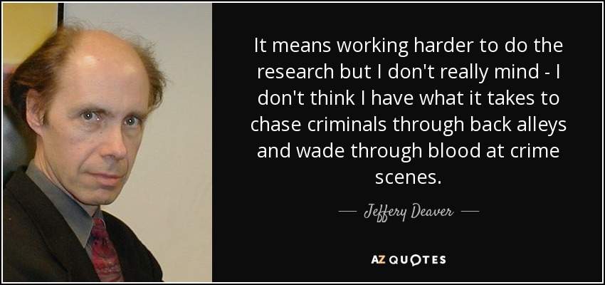 It means working harder to do the research but I don't really mind - I don't think I have what it takes to chase criminals through back alleys and wade through blood at crime scenes. - Jeffery Deaver