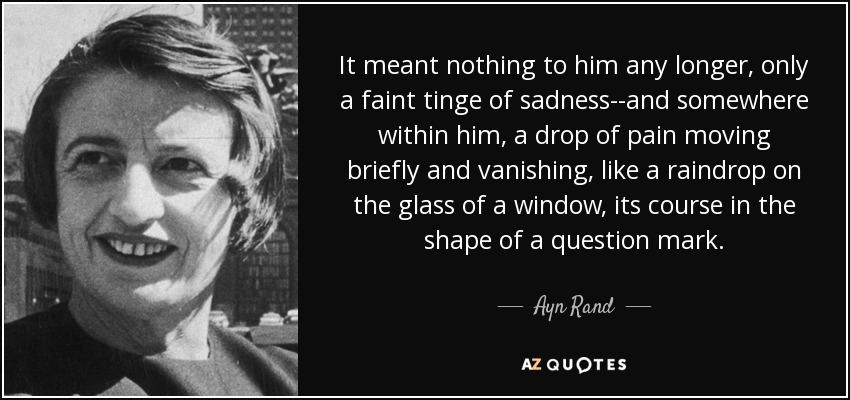 It meant nothing to him any longer, only a faint tinge of sadness--and somewhere within him, a drop of pain moving briefly and vanishing, like a raindrop on the glass of a window, its course in the shape of a question mark. - Ayn Rand