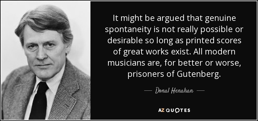 It might be argued that genuine spontaneity is not really possible or desirable so long as printed scores of great works exist. All modern musicians are, for better or worse, prisoners of Gutenberg. - Donal Henahan