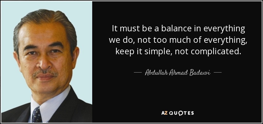 It must be a balance in everything we do, not too much of everything, keep it simple, not complicated. - Abdullah Ahmad Badawi