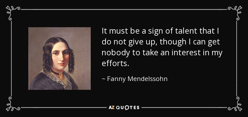 It must be a sign of talent that I do not give up, though I can get nobody to take an interest in my efforts. - Fanny Mendelssohn