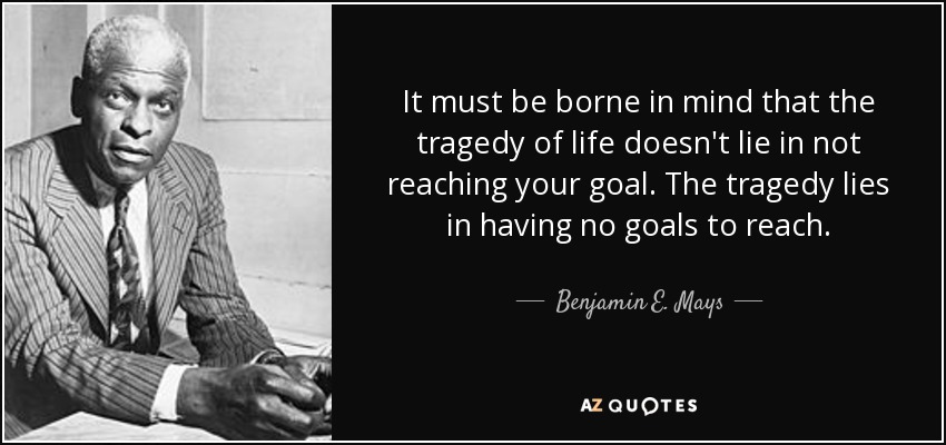 It must be borne in mind that the tragedy of life doesn't lie in not reaching your goal. The tragedy lies in having no goals to reach. - Benjamin E. Mays