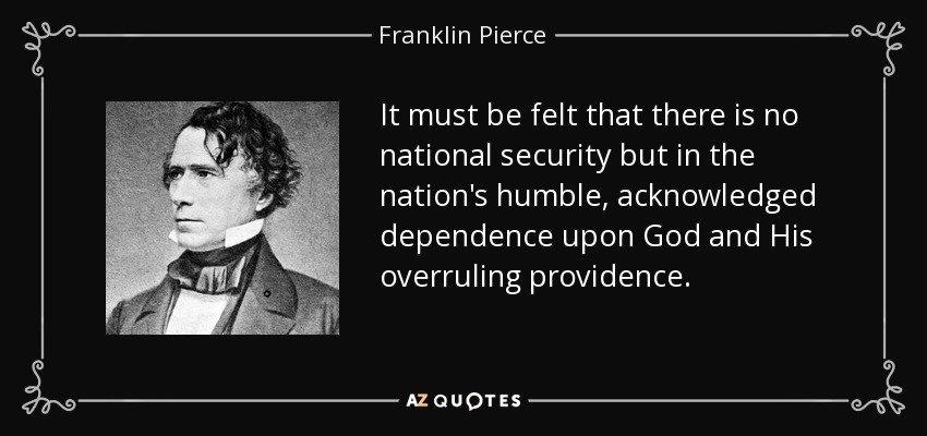 It must be felt that there is no national security but in the nation's humble, acknowledged dependence upon God and His overruling providence. - Franklin Pierce