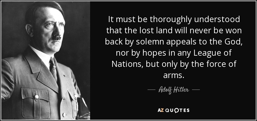 It must be thoroughly understood that the lost land will never be won back by solemn appeals to the God, nor by hopes in any League of Nations, but only by the force of arms. - Adolf Hitler