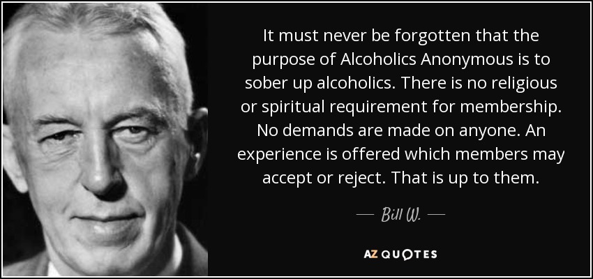 It must never be forgotten that the purpose of Alcoholics Anonymous is to sober up alcoholics. There is no religious or spiritual requirement for membership. No demands are made on anyone. An experience is offered which members may accept or reject. That is up to them. - Bill W.