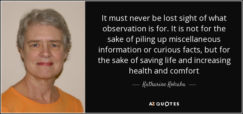 It must never be lost sight of what observation is for. It is not for the sake of piling up miscellaneous information or curious facts, but for the sake of saving life and increasing health and comfort - Katharine Kolcaba