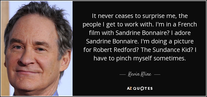 It never ceases to surprise me, the people I get to work with. I'm in a French film with Sandrine Bonnaire? I adore Sandrine Bonnaire. I'm doing a picture for Robert Redford? The Sundance Kid? I have to pinch myself sometimes. - Kevin Kline