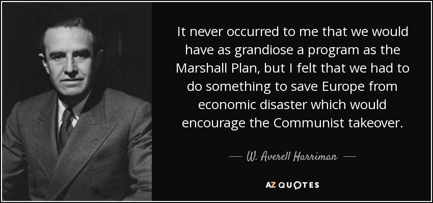It never occurred to me that we would have as grandiose a program as the Marshall Plan, but I felt that we had to do something to save Europe from economic disaster which would encourage the Communist takeover. - W. Averell Harriman