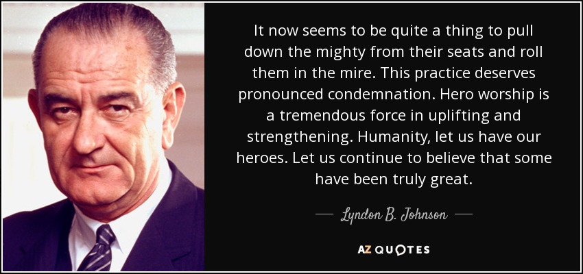 It now seems to be quite a thing to pull down the mighty from their seats and roll them in the mire. This practice deserves pronounced condemnation. Hero worship is a tremendous force in uplifting and strengthening. Humanity, let us have our heroes. Let us continue to believe that some have been truly great. - Lyndon B. Johnson