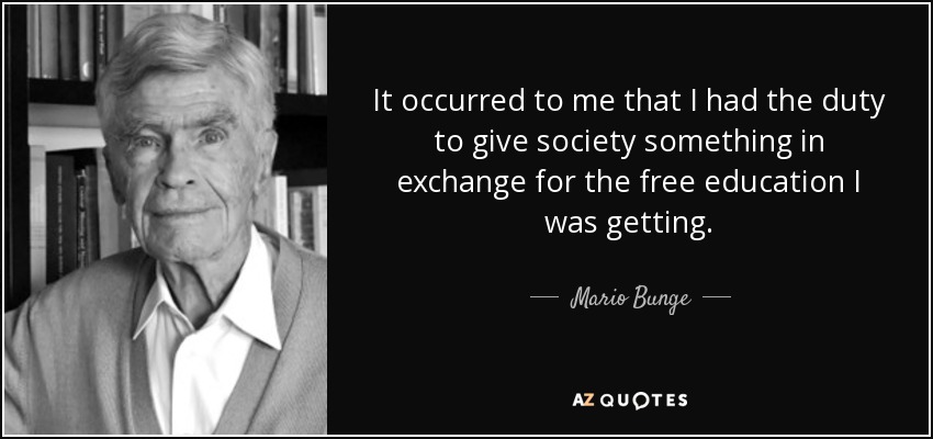 It occurred to me that I had the duty to give society something in exchange for the free education I was getting. - Mario Bunge