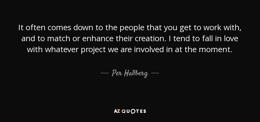 It often comes down to the people that you get to work with, and to match or enhance their creation. I tend to fall in love with whatever project we are involved in at the moment. - Per Hallberg