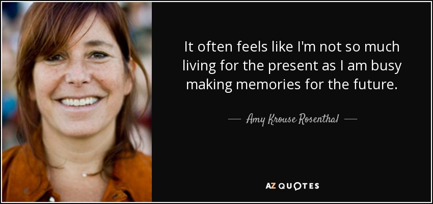 It often feels like I'm not so much living for the present as I am busy making memories for the future. - Amy Krouse Rosenthal