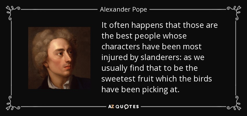 It often happens that those are the best people whose characters have been most injured by slanderers: as we usually find that to be the sweetest fruit which the birds have been picking at. - Alexander Pope