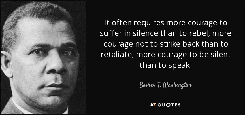 It often requires more courage to suffer in silence than to rebel, more courage not to strike back than to retaliate, more courage to be silent than to speak. - Booker T. Washington
