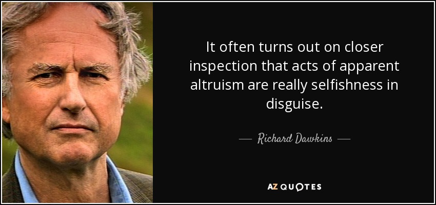It often turns out on closer inspection that acts of apparent altruism are really selfishness in disguise. - Richard Dawkins