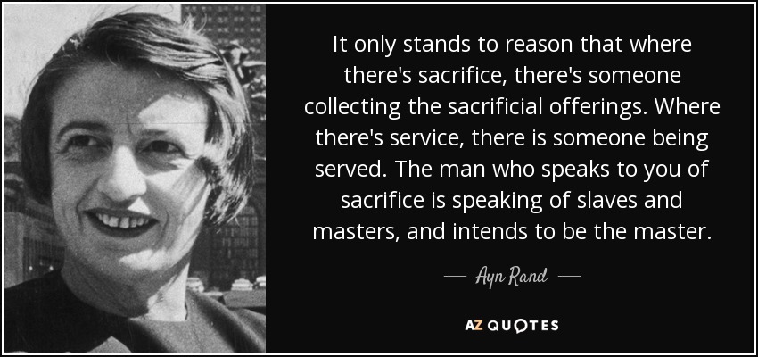 It only stands to reason that where there's sacrifice, there's someone collecting the sacrificial offerings. Where there's service, there is someone being served. The man who speaks to you of sacrifice is speaking of slaves and masters, and intends to be the master. - Ayn Rand