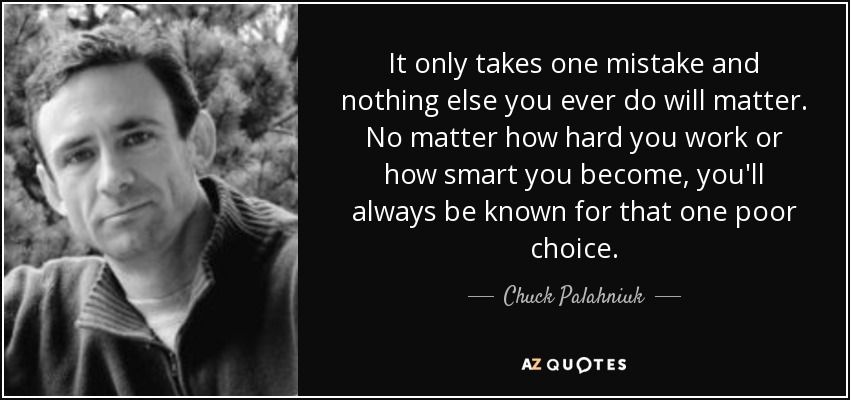 It only takes one mistake and nothing else you ever do will matter. No matter how hard you work or how smart you become, you'll always be known for that one poor choice. - Chuck Palahniuk