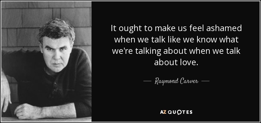 It ought to make us feel ashamed when we talk like we know what we're talking about when we talk about love. - Raymond Carver