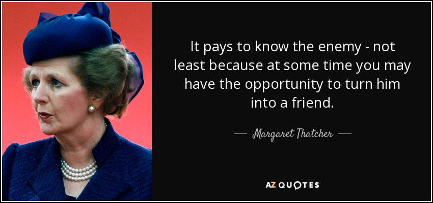 It pays to know the enemy - not least because at some time you may have the opportunity to turn him into a friend. - Margaret Thatcher